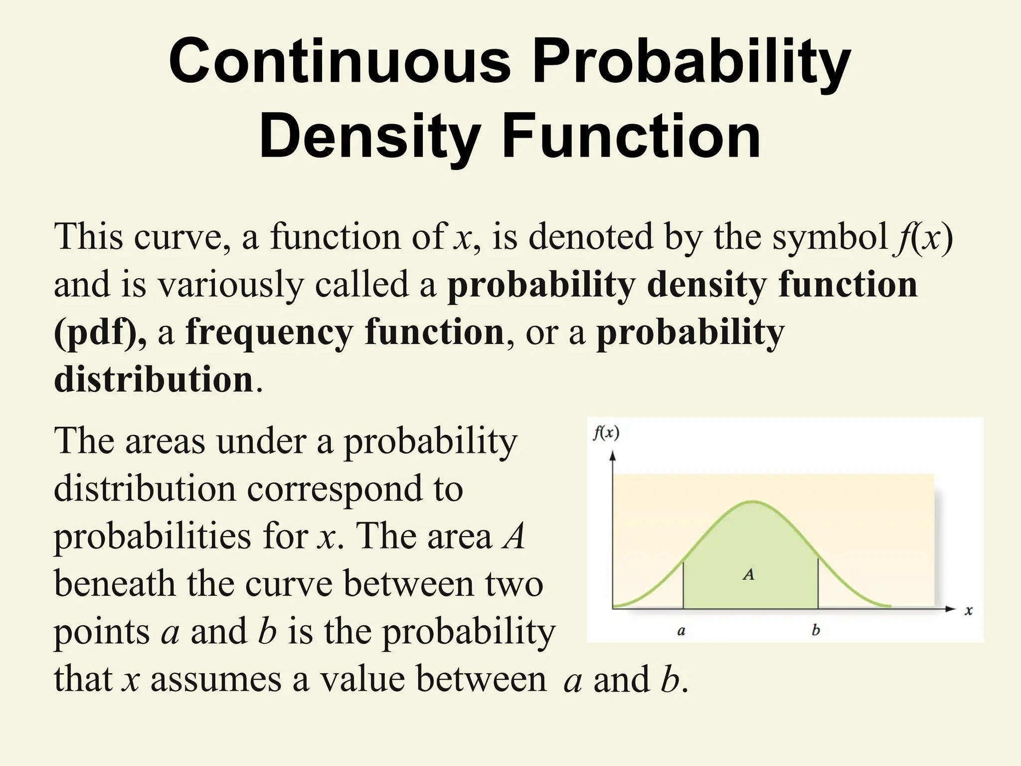 Continuous Probability
Density Function
This curve, a function of x, is denoted by the symbol f(x)
and is variously called a probability density function
(pdf), a frequency function, or a probability
distribution.
The areas under a probability
distribution correspond to
probabilities for x. The area A
beneath the curve between two
points a and b is the probability
that x assumes a value between a and b.
 