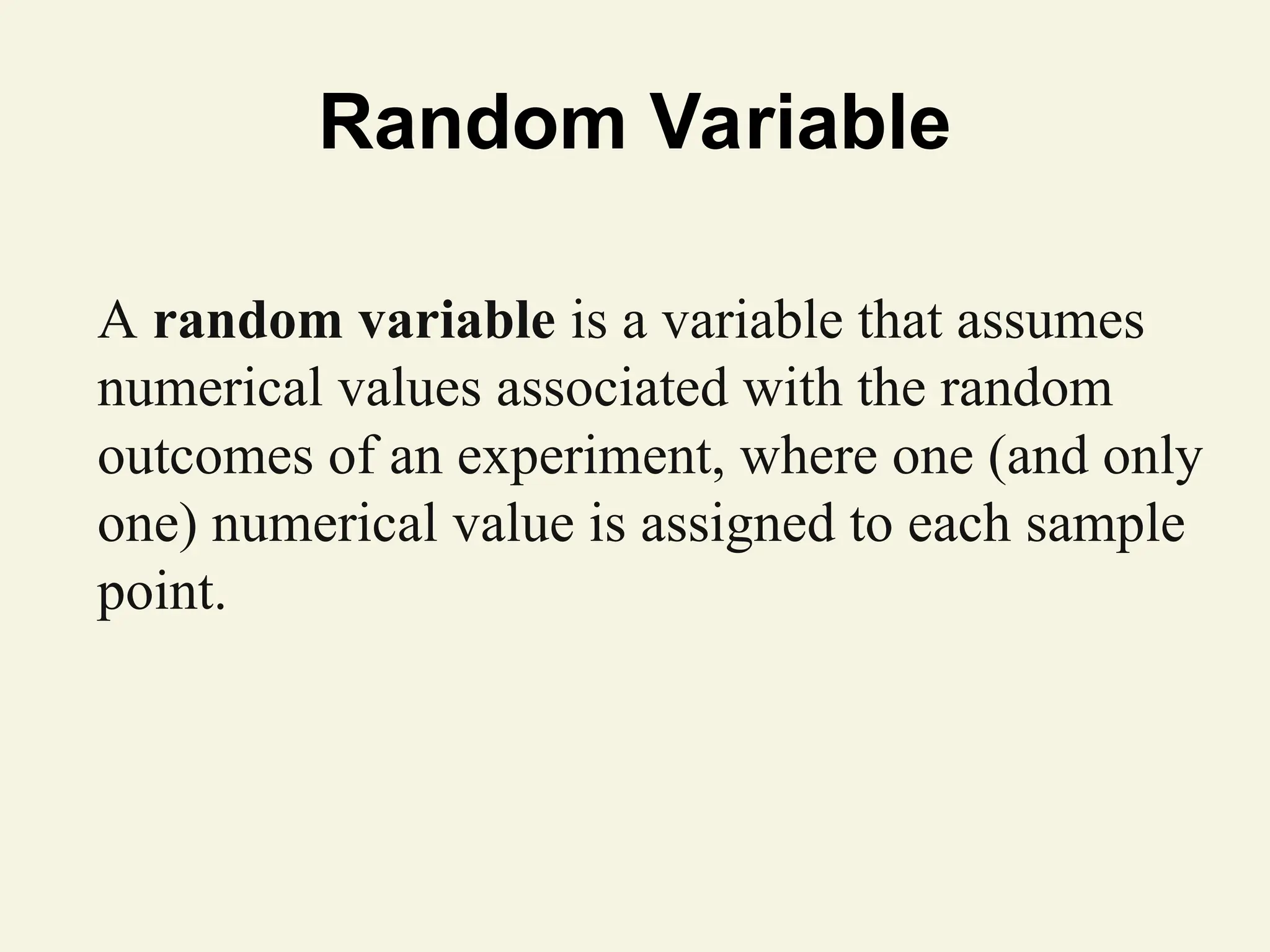 Random Variable
A random variable is a variable that assumes
numerical values associated with the random
outcomes of an experiment, where one (and only
one) numerical value is assigned to each sample
point.
 