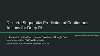 Discrete Sequential Prediction of Continuous
Actions for Deep RL
Luke Metz∗, Julian Ibarz, James Davidson - Google Brain
Navdeep Jaitly - NVIDIA Research
presented by Jie-Han Chen
(under review as a conference paper at ICLR 2018)
 