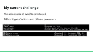 My current challenge
The action space of pysc2 is complicated
Different type of actions need different parameters
 