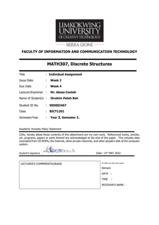 FACULTY OF INFORMATION AND COMMUNICATION TECHNOLOGY
MATH307, Discrete Structures
Title : Individual Assignment
Issue Date : Week 2
Due Date : Week 4
Lecturer/Examiner : Mr. Abass Conteh
Name of Student/s : Ibrahim Pateh Bah
Student ID No. : 905002467
Class : BICT1201
Semester/Year : Year 3, Semester 1.
Academic Honesty Policy Statement
I/We, hereby attest those contents of this attachment are my own work. Referenced works, articles,
art, programs, papers or parts thereof are acknowledged at the end of this paper. This includes data
excerpted from CD-ROMs, the Internet, other private networks, and other people’s disk of the computer
system.
Student’s Signature : Date: 13th
MAY 2022
LECTURER’S COMMMENTS/GRADE: for office use only upon receive
Remark
DATE :
TIME :
RECEIVER’S NAME :
 