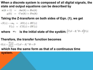 When a discrete system is composed of all digital signals, the
state and output equations can be described by
Taking the Z-transform on both sides of Eqn. (1), we get
where is the initial state of the system.
Therefore, the transfer function becomes
which has the same form as that of a continuous time
system.
 