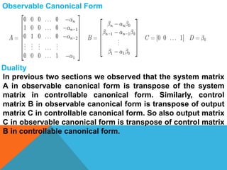 Observable Canonical Form
Duality
In previous two sections we observed that the system matrix
A in observable canonical form is transpose of the system
matrix in controllable canonical form. Similarly, control
matrix B in observable canonical form is transpose of output
matrix C in controllable canonical form. So also output matrix
C in observable canonical form is transpose of control matrix
B in controllable canonical form.
 