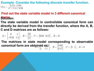 Example: Consider the following discrete transfer function.
Find out the state variable model in 3 different canonical
forms.Solution:
The state variable model in controllable canonical form can
directly be derived from the transfer function, where the A, B,
C and D matrices are as follows:
The matrices in state model corresponding to observable
canonical form are obtained as,
 