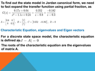 To find out the state model in Jordan canonical form, we need
to fact expand the transfer function using partial fraction, as
Characteristic Equation, eigenvalues and Eigen vectors
For a discrete state space model, the characteristic equation
is defined as
The roots of the characteristic equation are the eigenvalues
of matrix A.
 
