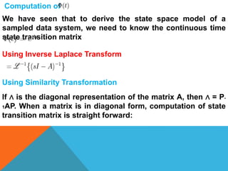 Computation of
We have seen that to derive the state space model of a
sampled data system, we need to know the continuous time
state transition matrix
Using Inverse Laplace Transform
Using Similarity Transformation
If ∧ is the diagonal representation of the matrix A, then ∧ = P-
1AP. When a matrix is in diagonal form, computation of state
transition matrix is straight forward:
 