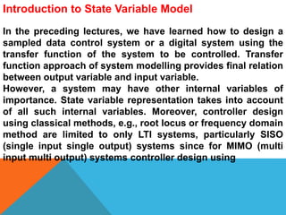 Introduction to State Variable Model
In the preceding lectures, we have learned how to design a
sampled data control system or a digital system using the
transfer function of the system to be controlled. Transfer
function approach of system modelling provides final relation
between output variable and input variable.
However, a system may have other internal variables of
importance. State variable representation takes into account
of all such internal variables. Moreover, controller design
using classical methods, e.g., root locus or frequency domain
method are limited to only LTI systems, particularly SISO
(single input single output) systems since for MIMO (multi
input multi output) systems controller design using
 
