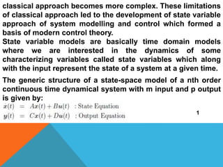 classical approach becomes more complex. These limitations
of classical approach led to the development of state variable
approach of system modelling and control which formed a
basis of modern control theory.
State variable models are basically time domain models
where we are interested in the dynamics of some
characterizing variables called state variables which along
with the input represent the state of a system at a given time.
The generic structure of a state-space model of a nth order
continuous time dynamical system with m input and p output
is given by:
1
 