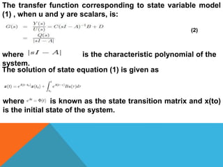 The transfer function corresponding to state variable model
(1) , when u and y are scalars, is:
(2)
where is the characteristic polynomial of the
system.
The solution of state equation (1) is given as
where is known as the state transition matrix and x(to)
is the initial state of the system.
 
