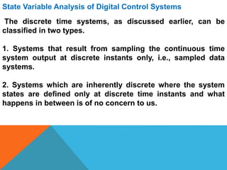 State Variable Analysis of Digital Control Systems
The discrete time systems, as discussed earlier, can be
classified in two types.
1. Systems that result from sampling the continuous time
system output at discrete instants only, i.e., sampled data
systems.
2. Systems which are inherently discrete where the system
states are defined only at discrete time instants and what
happens in between is of no concern to us.
 