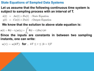 State Equations of Sampled Data Systems
Let us assume that the following continuous time system is
subject to sampling process with an interval of T.
We know that the solution to above state equation is:
Since the inputs are constants in between two sampling
instants, one can write:
for
 