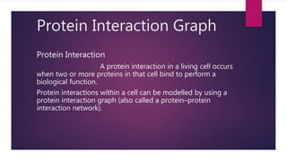 Protein Interaction Graph
Protein Interaction
A protein interaction in a living cell occurs
when two or more proteins in that cell bind to perform a
biological function.
Protein interactions within a cell can be modelled by using a
protein interaction graph (also called a protein–protein
interaction network).
 