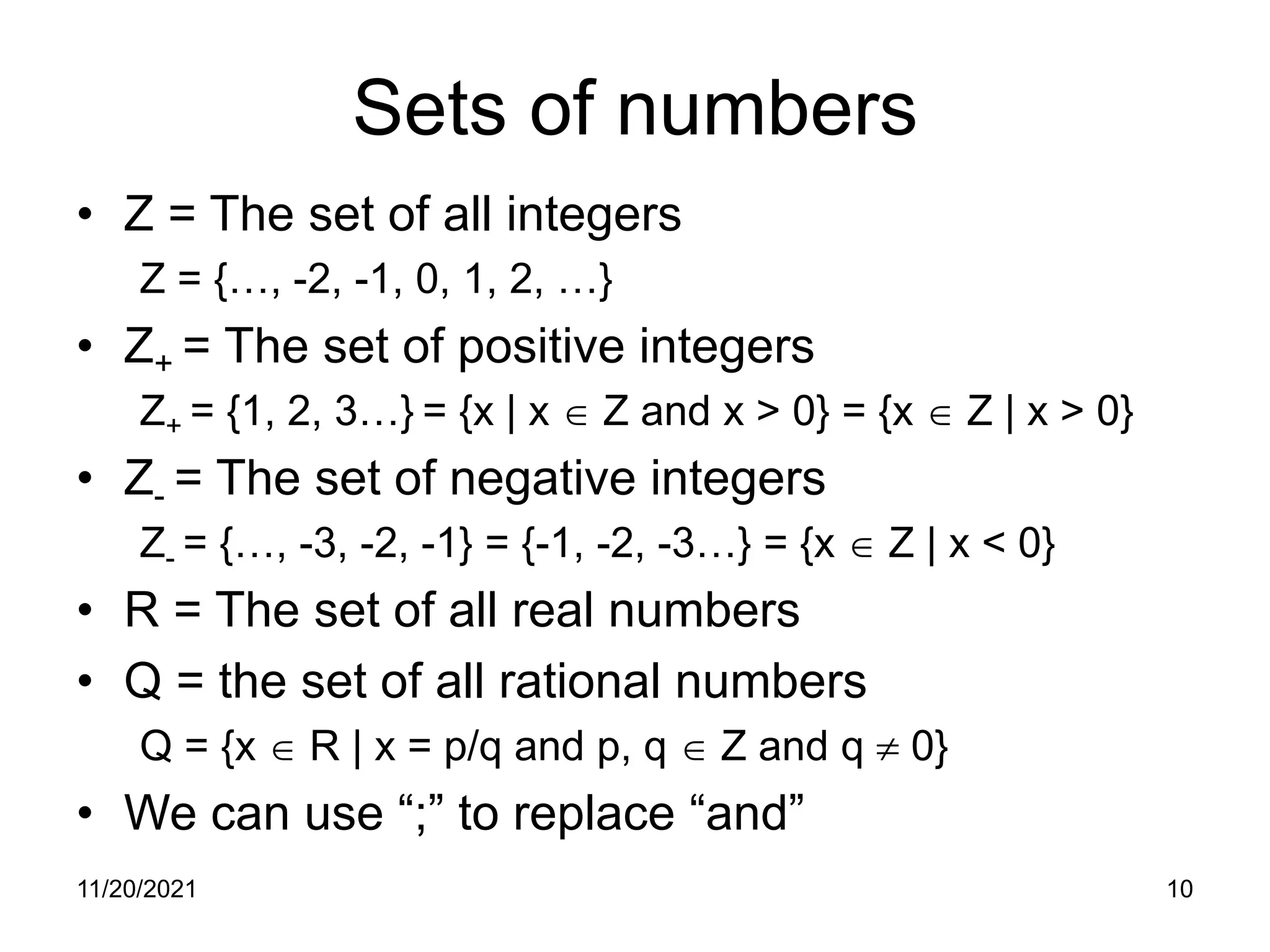 11/20/2021 10
Sets of numbers
• Z = The set of all integers
Z = {…, -2, -1, 0, 1, 2, …}
• Z+ = The set of positive integers
Z+ = {1, 2, 3…} = {x | x ∈ Z and x > 0} = {x ∈ Z | x > 0}
• Z- = The set of negative integers
Z- = {…, -3, -2, -1} = {-1, -2, -3…} = {x ∈ Z | x < 0}
• R = The set of all real numbers
• Q = the set of all rational numbers
Q = {x ∈ R | x = p/q and p, q ∈ Z and q ≠ 0}
• We can use “;” to replace “and”
 