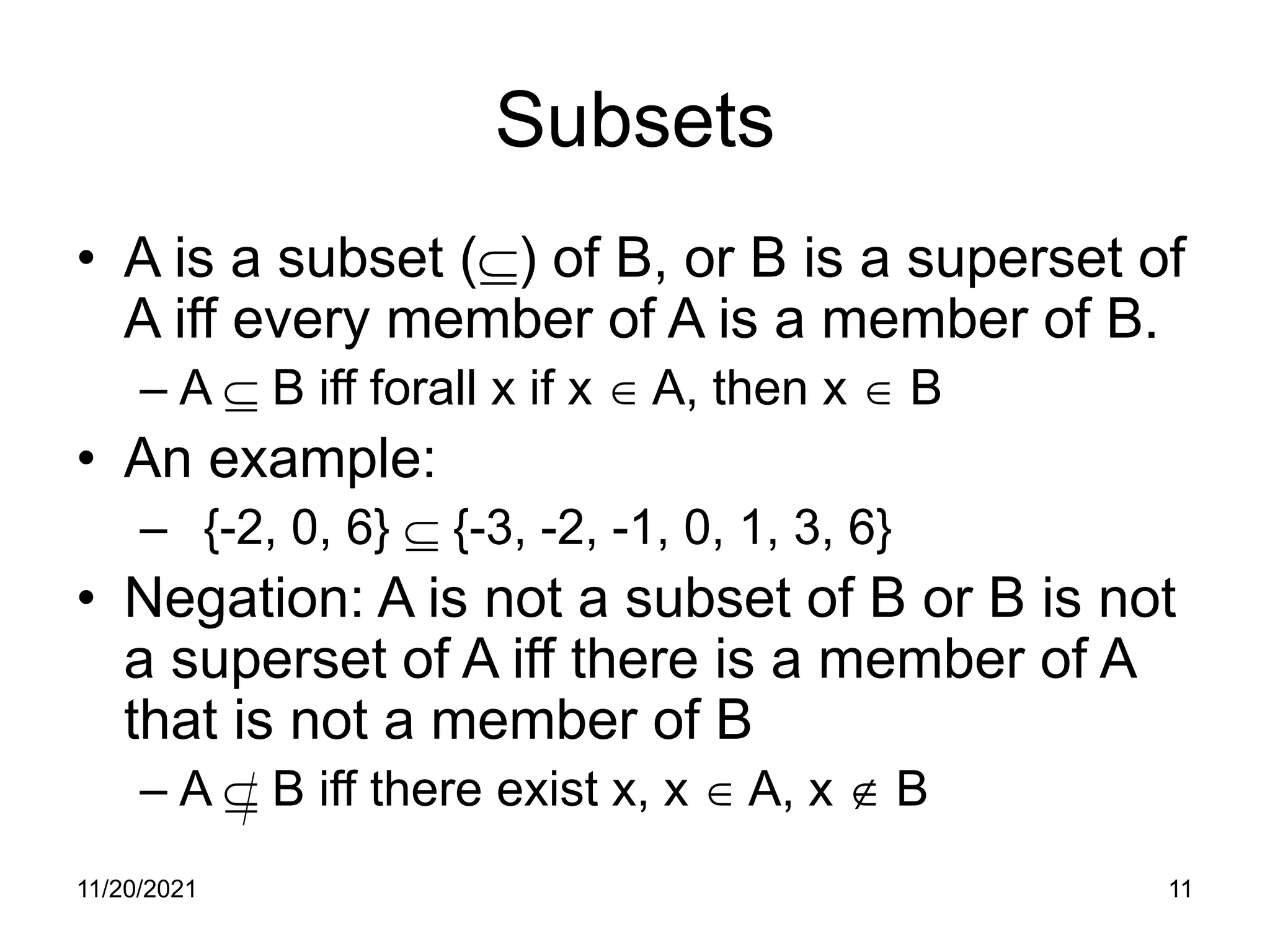 11/20/2021 11
Subsets
• A is a subset (⊆) of B, or B is a superset of
A iff every member of A is a member of B.
– A ⊆ B iff forall x if x ∈ A, then x ∈ B
• An example:
– {-2, 0, 6} ⊆ {-3, -2, -1, 0, 1, 3, 6}
• Negation: A is not a subset of B or B is not
a superset of A iff there is a member of A
that is not a member of B
– A ⊆ B iff there exist x, x ∈ A, x ∉ B
 