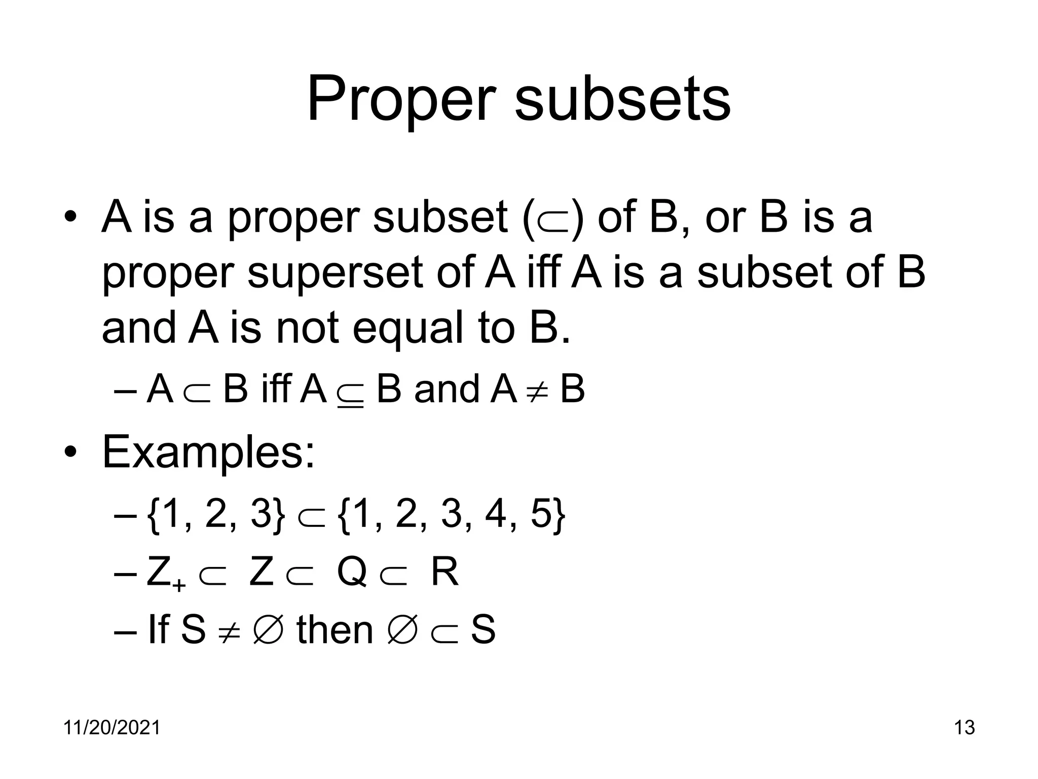 11/20/2021 13
Proper subsets
• A is a proper subset (⊂) of B, or B is a
proper superset of A iff A is a subset of B
and A is not equal to B.
– A ⊂ B iff A ⊆ B and A ≠ B
• Examples:
– {1, 2, 3} ⊂ {1, 2, 3, 4, 5}
– Z+ ⊂ Z ⊂ Q ⊂ R
– If S ≠ ∅ then ∅ ⊂ S
 