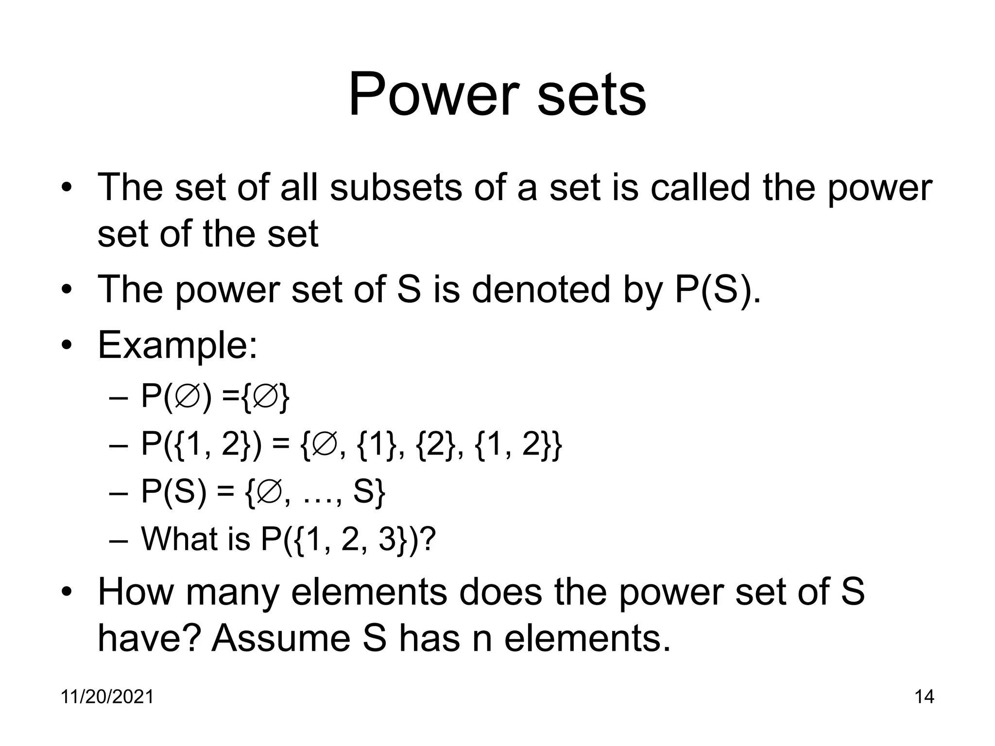 11/20/2021 14
Power sets
• The set of all subsets of a set is called the power
set of the set
• The power set of S is denoted by P(S).
• Example:
– P(∅) ={∅}
– P({1, 2}) = {∅, {1}, {2}, {1, 2}}
– P(S) = {∅, …, S}
– What is P({1, 2, 3})?
• How many elements does the power set of S
have? Assume S has n elements.
 