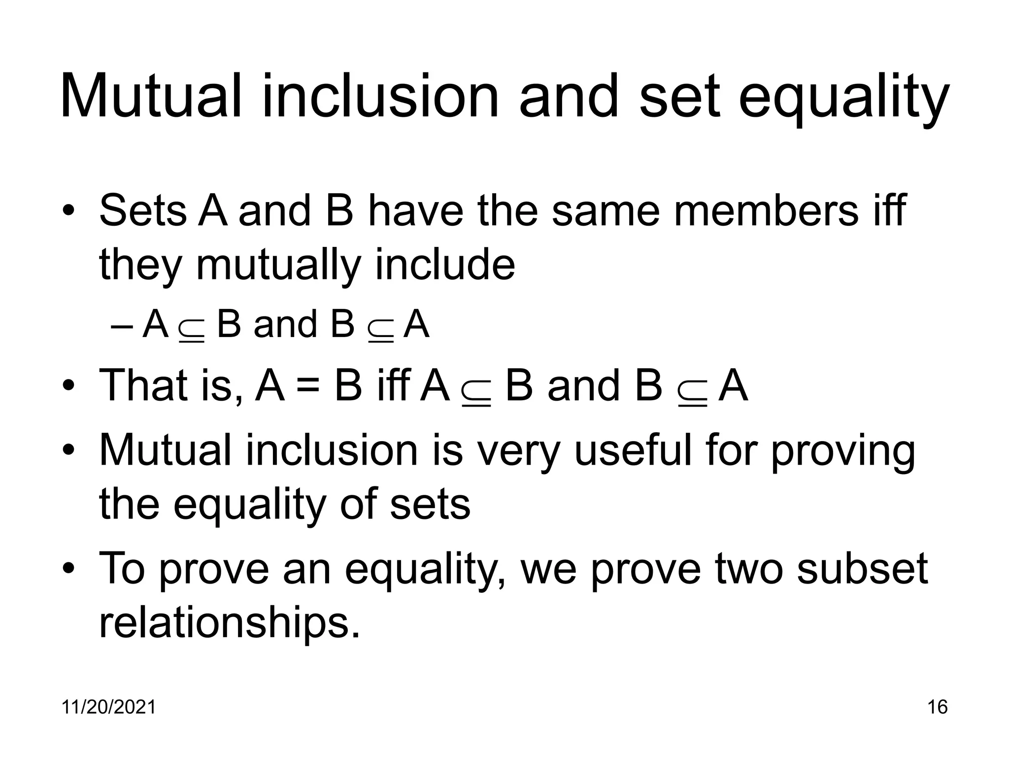11/20/2021 16
Mutual inclusion and set equality
• Sets A and B have the same members iff
they mutually include
– A ⊆ B and B ⊆ A
• That is, A = B iff A ⊆ B and B ⊆ A
• Mutual inclusion is very useful for proving
the equality of sets
• To prove an equality, we prove two subset
relationships.
 