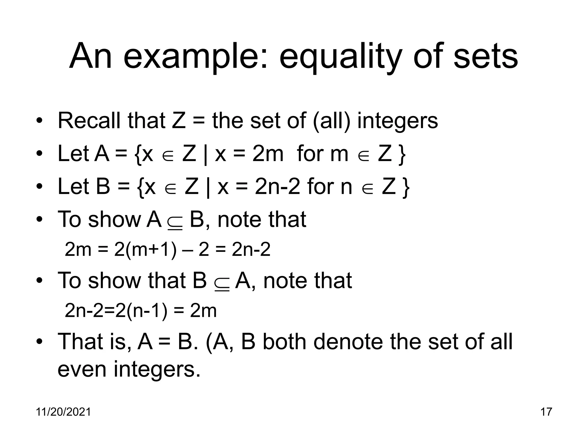 11/20/2021 17
An example: equality of sets
• Recall that Z = the set of (all) integers
• Let A = {x ∈ Z | x = 2m for m ∈ Z }
• Let B = {x ∈ Z | x = 2n-2 for n ∈ Z }
• To show A ⊆ B, note that
2m = 2(m+1) – 2 = 2n-2
• To show that B ⊆ A, note that
2n-2=2(n-1) = 2m
• That is, A = B. (A, B both denote the set of all
even integers.
 
