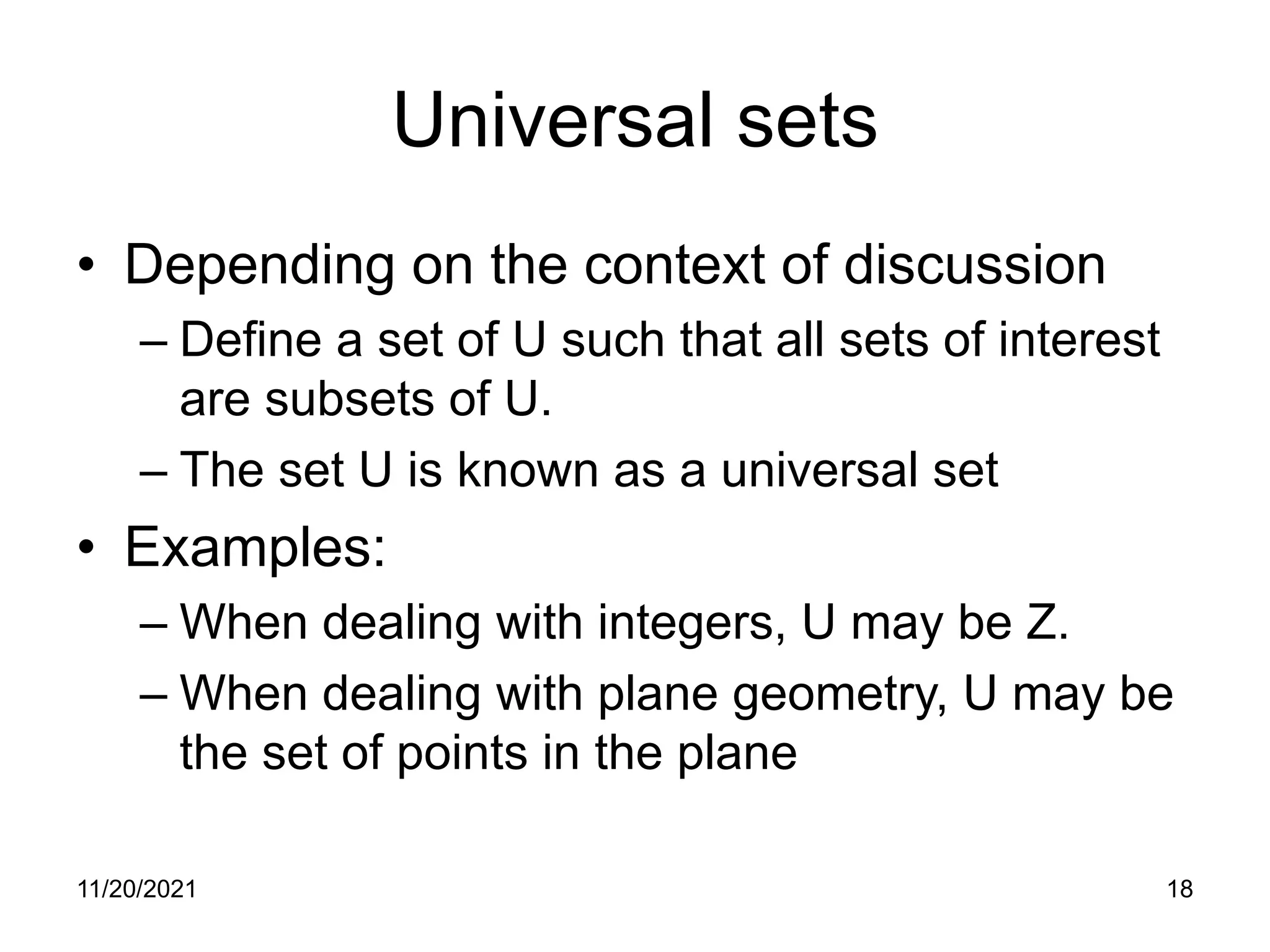 11/20/2021 18
Universal sets
• Depending on the context of discussion
– Define a set of U such that all sets of interest
are subsets of U.
– The set U is known as a universal set
• Examples:
– When dealing with integers, U may be Z.
– When dealing with plane geometry, U may be
the set of points in the plane
 