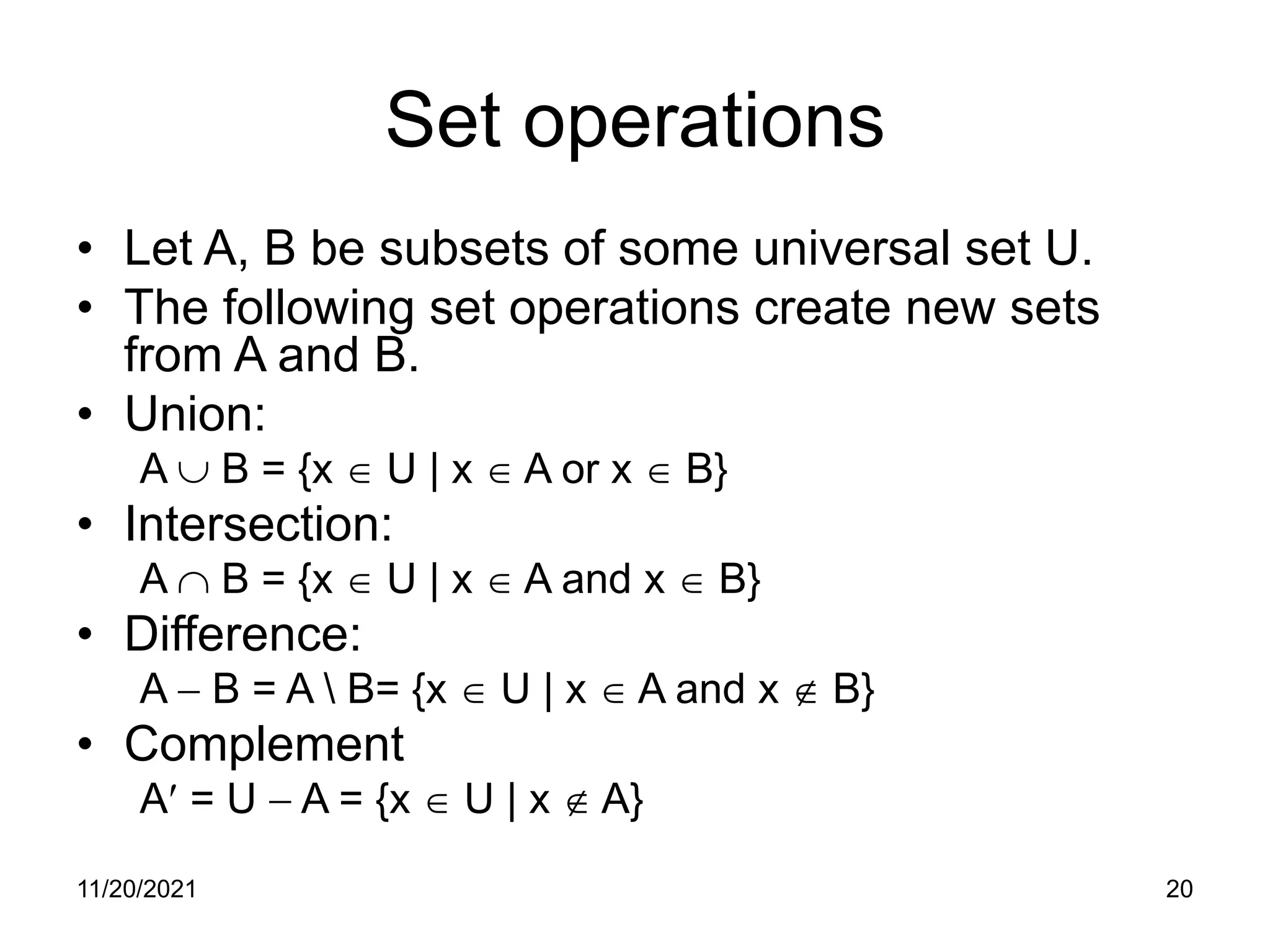 11/20/2021 20
Set operations
• Let A, B be subsets of some universal set U.
• The following set operations create new sets
from A and B.
• Union:
A ∪ B = {x ∈ U | x ∈ A or x ∈ B}
• Intersection:
A ∩ B = {x ∈ U | x ∈ A and x ∈ B}
• Difference:
A − B = A  B= {x ∈ U | x ∈ A and x ∉ B}
• Complement
A′ = U − A = {x ∈ U | x ∉ A}
 