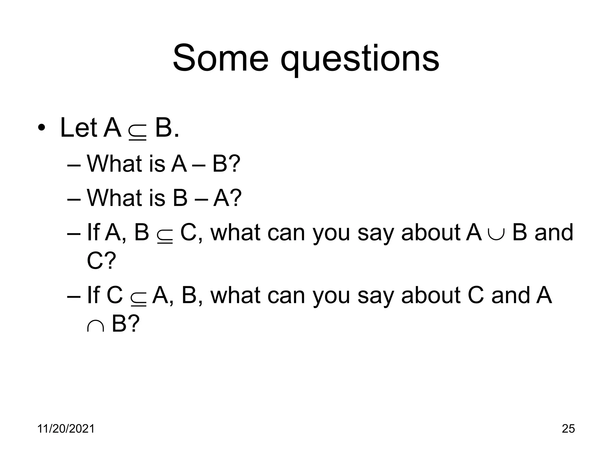 11/20/2021 25
Some questions
• Let A ⊆ B.
– What is A – B?
– What is B – A?
– If A, B ⊆ C, what can you say about A ∪ B and
C?
– If C ⊆ A, B, what can you say about C and A
∩ B?
 