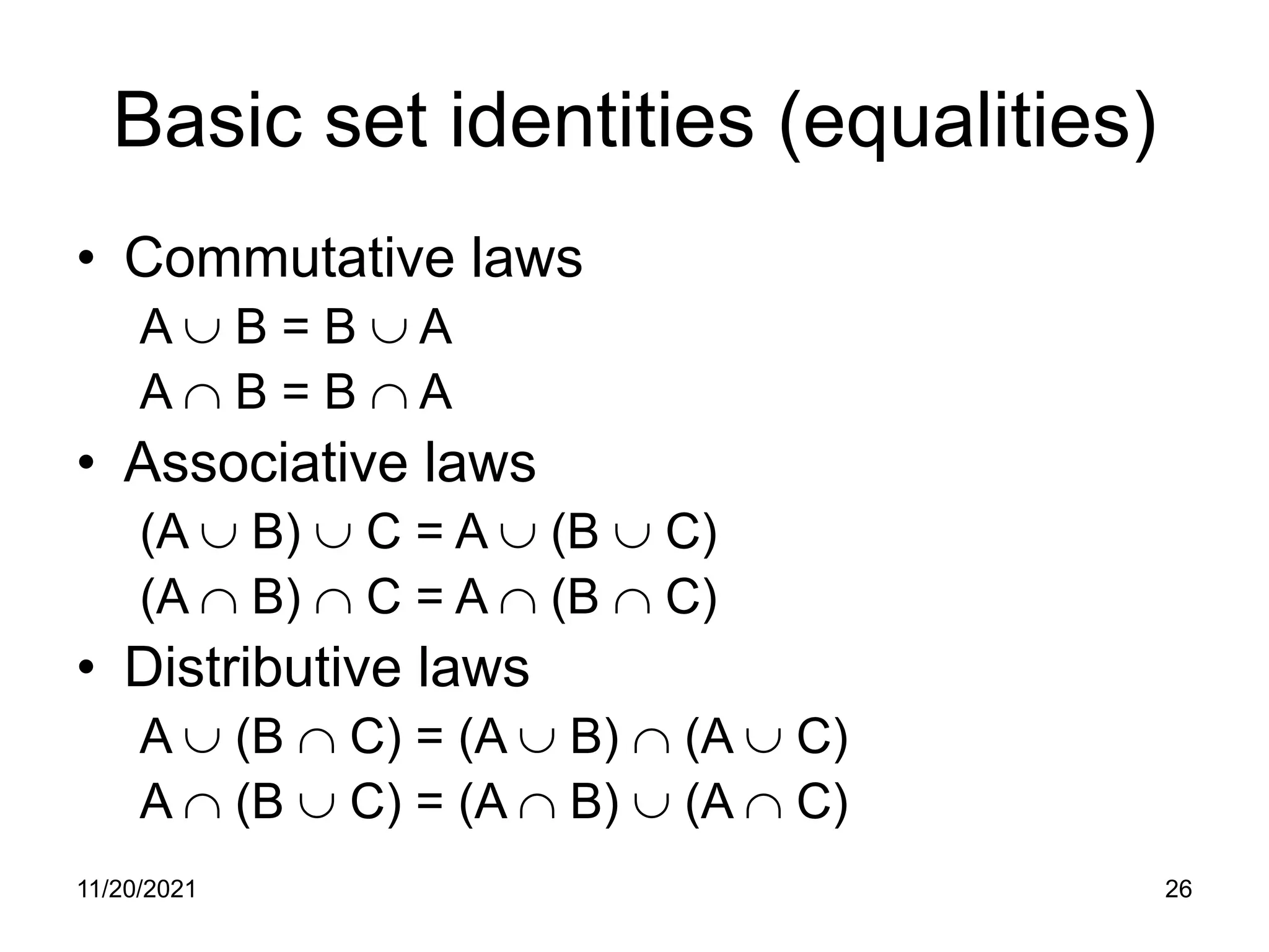 11/20/2021 26
Basic set identities (equalities)
• Commutative laws
A ∪ B = B ∪ A
A ∩ B = B ∩ A
• Associative laws
(A ∪ B) ∪ C = A ∪ (B ∪ C)
(A ∩ B) ∩ C = A ∩ (B ∩ C)
• Distributive laws
A ∪ (B ∩ C) = (A ∪ B) ∩ (A ∪ C)
A ∩ (B ∪ C) = (A ∩ B) ∪ (A ∩ C)
 