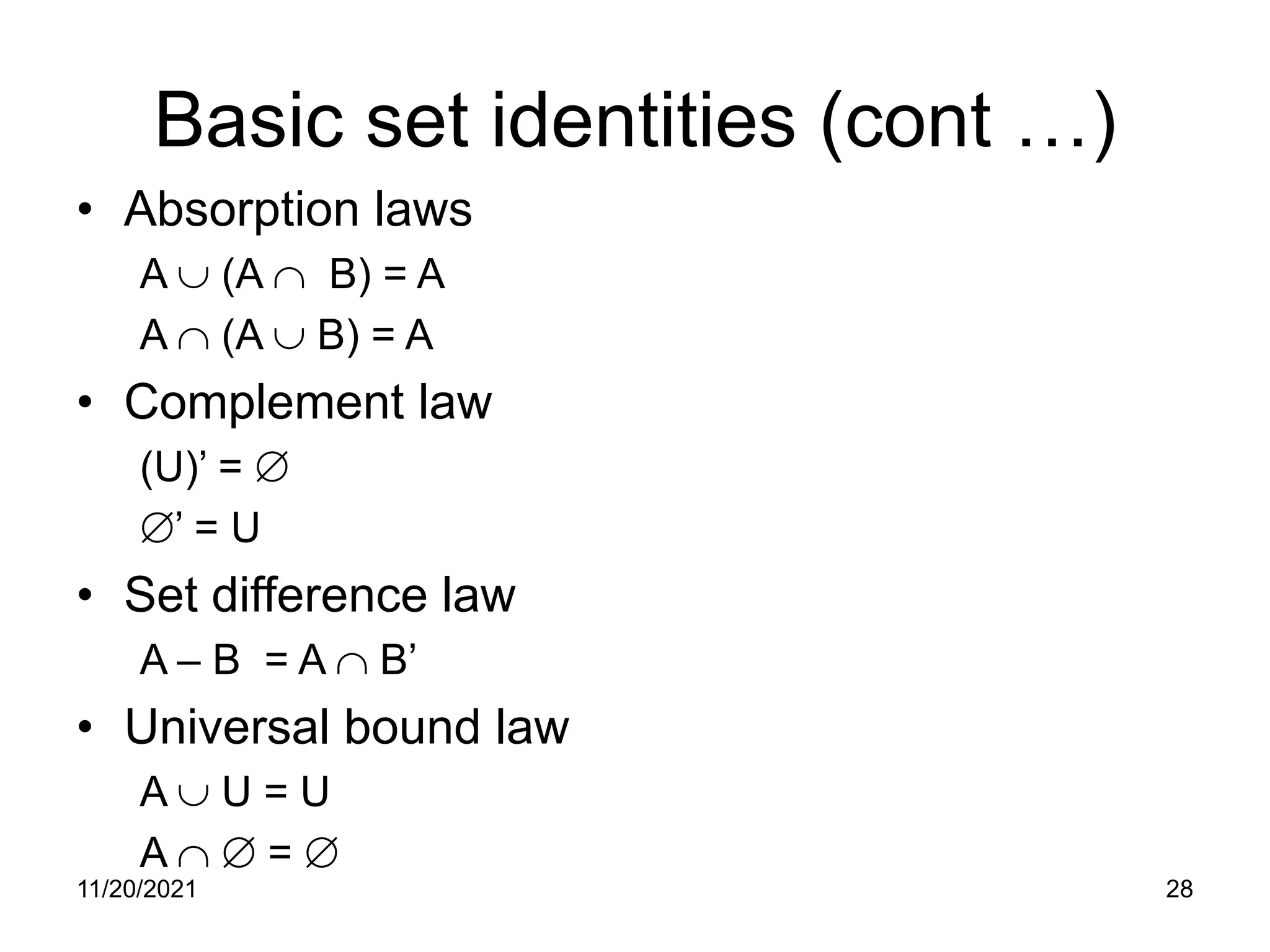 Basic set identities (cont …)
• Absorption laws
A ∪ (A ∩ B) = A
A ∩ (A ∪ B) = A
• Complement law
(U)’ = ∅
∅’ = U
• Set difference law
A – B = A ∩ B’
• Universal bound law
A ∪ U = U
A ∩ ∅ = ∅
11/20/2021 28
 