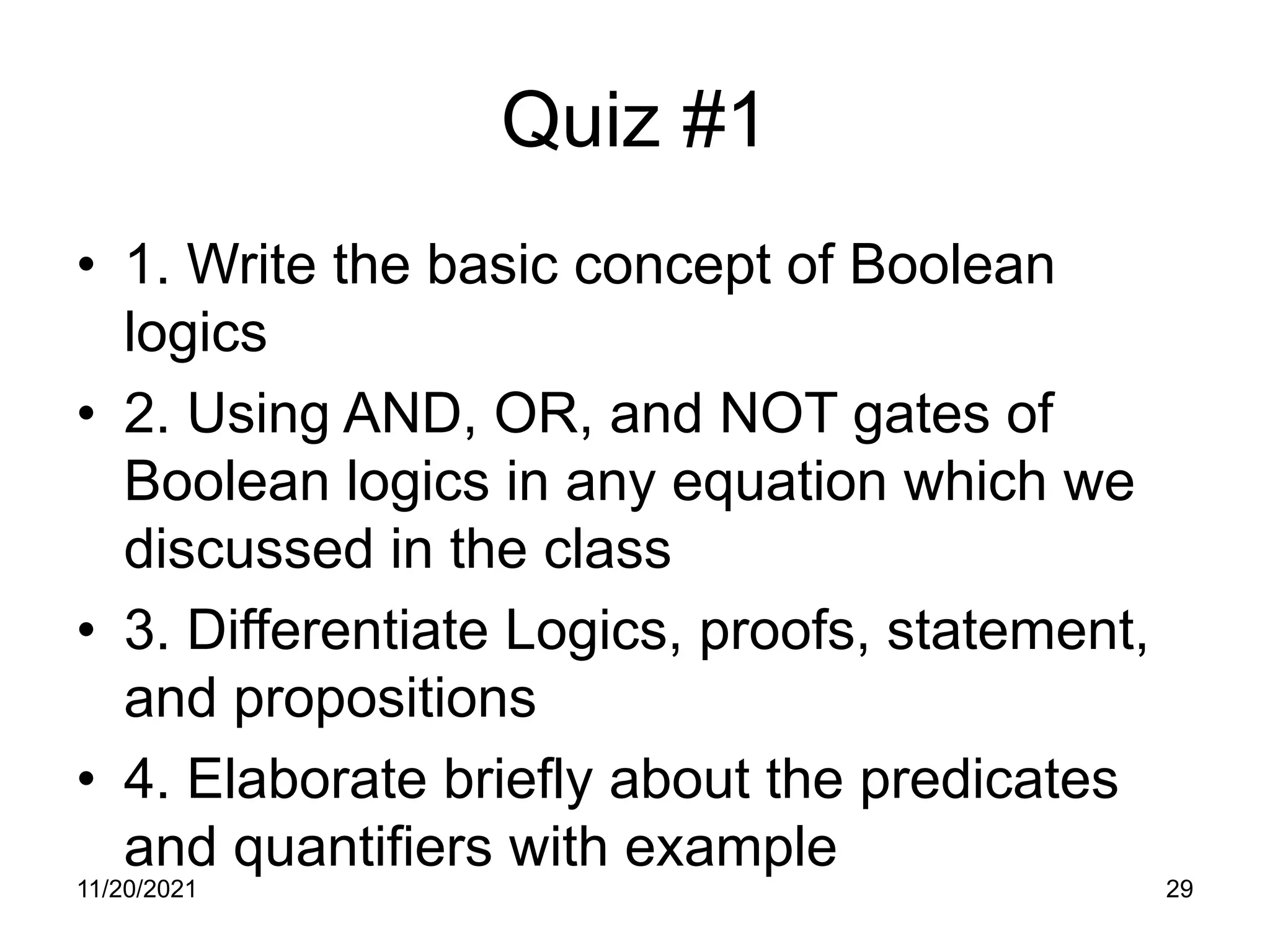 Quiz #1
• 1. Write the basic concept of Boolean
logics
• 2. Using AND, OR, and NOT gates of
Boolean logics in any equation which we
discussed in the class
• 3. Differentiate Logics, proofs, statement,
and propositions
• 4. Elaborate briefly about the predicates
and quantifiers with example
11/20/2021 29
 