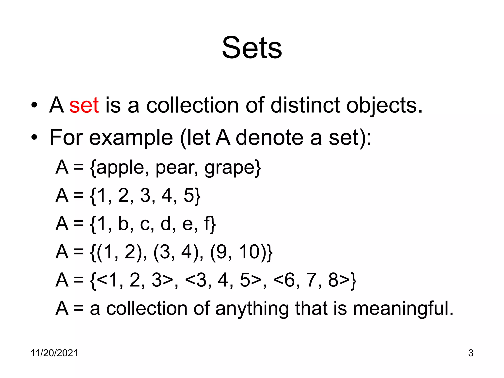 11/20/2021 3
Sets
• A set is a collection of distinct objects.
• For example (let A denote a set):
A = {apple, pear, grape}
A = {1, 2, 3, 4, 5}
A = {1, b, c, d, e, f}
A = {(1, 2), (3, 4), (9, 10)}
A = {<1, 2, 3>, <3, 4, 5>, <6, 7, 8>}
A = a collection of anything that is meaningful.
 
