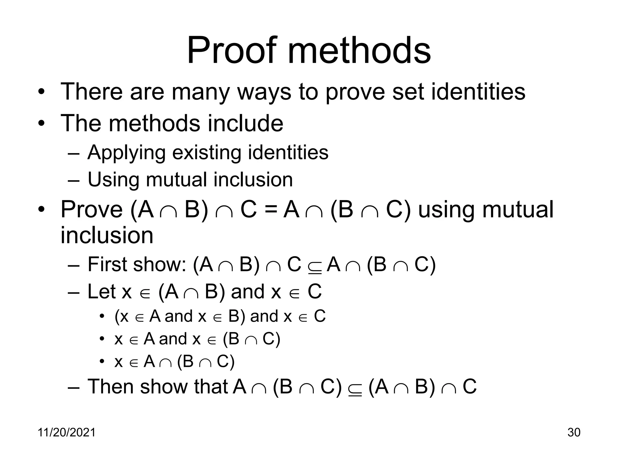 11/20/2021 30
Proof methods
• There are many ways to prove set identities
• The methods include
– Applying existing identities
– Using mutual inclusion
• Prove (A ∩ B) ∩ C = A ∩ (B ∩ C) using mutual
inclusion
– First show: (A ∩ B) ∩ C ⊆ A ∩ (B ∩ C)
– Let x ∈ (A ∩ B) and x ∈ C
• (x ∈ A and x ∈ B) and x ∈ C
• x ∈ A and x ∈ (B ∩ C)
• x ∈ A ∩ (B ∩ C)
– Then show that A ∩ (B ∩ C) ⊆ (A ∩ B) ∩ C
 