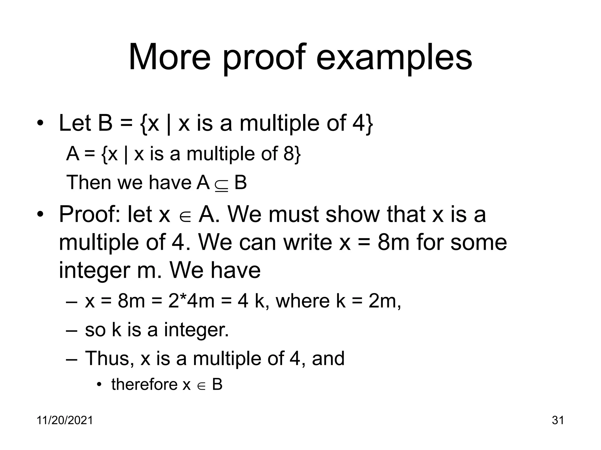 11/20/2021 31
More proof examples
• Let B = {x | x is a multiple of 4}
A = {x | x is a multiple of 8}
Then we have A ⊆ B
• Proof: let x ∈ A. We must show that x is a
multiple of 4. We can write x = 8m for some
integer m. We have
– x = 8m = 2*4m = 4 k, where k = 2m,
– so k is a integer.
– Thus, x is a multiple of 4, and
• therefore x ∈ B
 