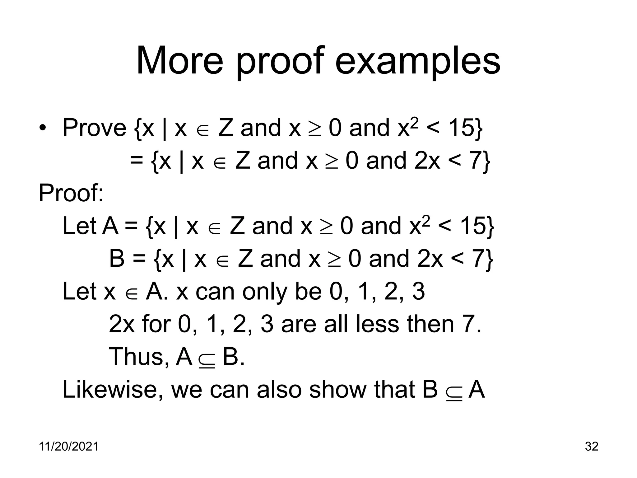 11/20/2021 32
More proof examples
• Prove {x | x ∈ Z and x ≥ 0 and x2 < 15}
= {x | x ∈ Z and x ≥ 0 and 2x < 7}
Proof:
Let A = {x | x ∈ Z and x ≥ 0 and x2 < 15}
B = {x | x ∈ Z and x ≥ 0 and 2x < 7}
Let x ∈ A. x can only be 0, 1, 2, 3
2x for 0, 1, 2, 3 are all less then 7.
Thus, A ⊆ B.
Likewise, we can also show that B ⊆ A
 