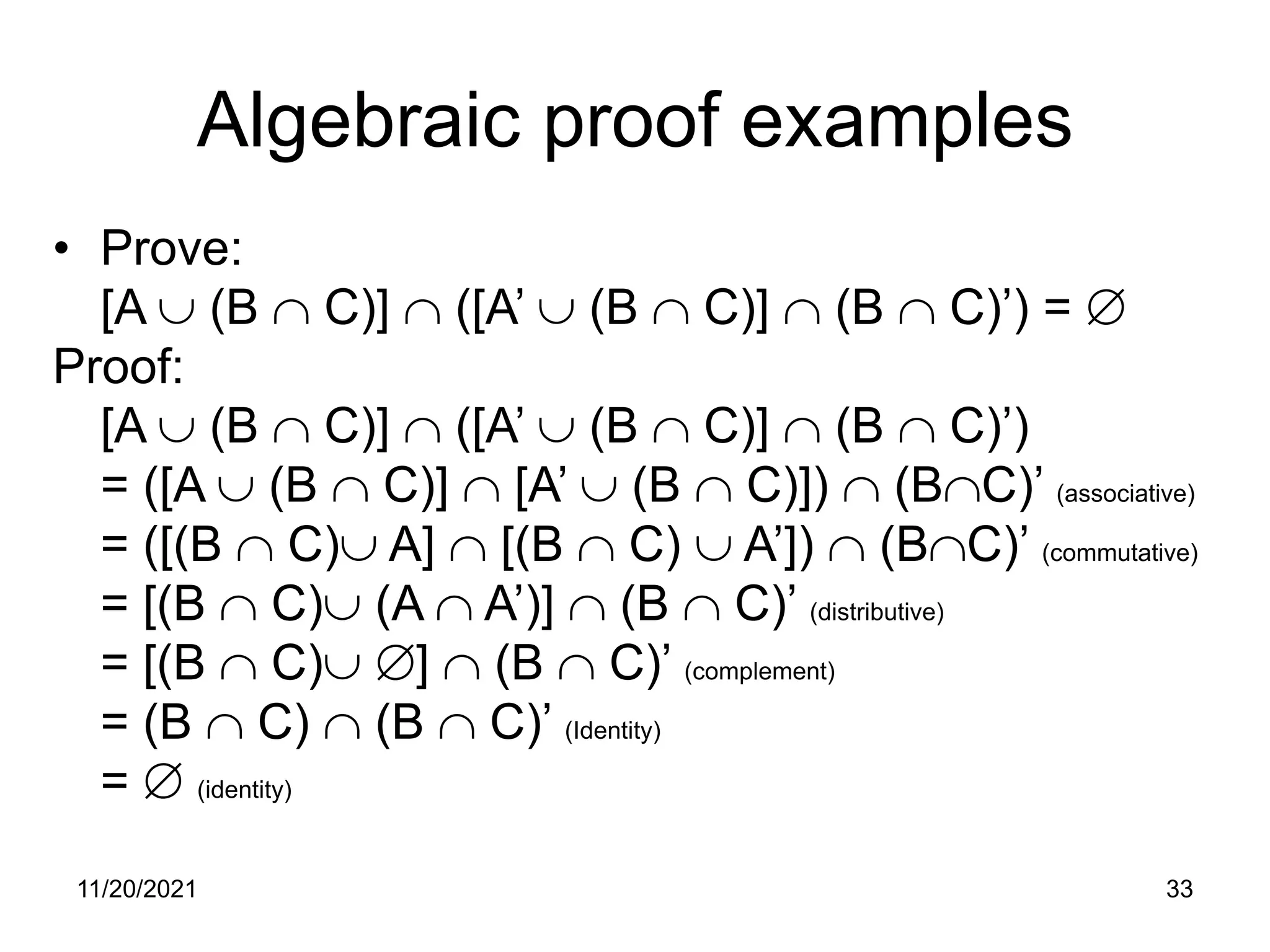 11/20/2021 33
Algebraic proof examples
• Prove:
[A ∪ (B ∩ C)] ∩ ([A’ ∪ (B ∩ C)] ∩ (B ∩ C)’) = ∅
Proof:
[A ∪ (B ∩ C)] ∩ ([A’ ∪ (B ∩ C)] ∩ (B ∩ C)’)
= ([A ∪ (B ∩ C)] ∩ [A’ ∪ (B ∩ C)]) ∩ (B∩C)’ (associative)
= ([(B ∩ C)∪ A] ∩ [(B ∩ C) ∪ A’]) ∩ (B∩C)’ (commutative)
= [(B ∩ C)∪ (A ∩ A’)] ∩ (B ∩ C)’ (distributive)
= [(B ∩ C)∪ ∅] ∩ (B ∩ C)’ (complement)
= (B ∩ C) ∩ (B ∩ C)’ (Identity)
= ∅ (identity)
 