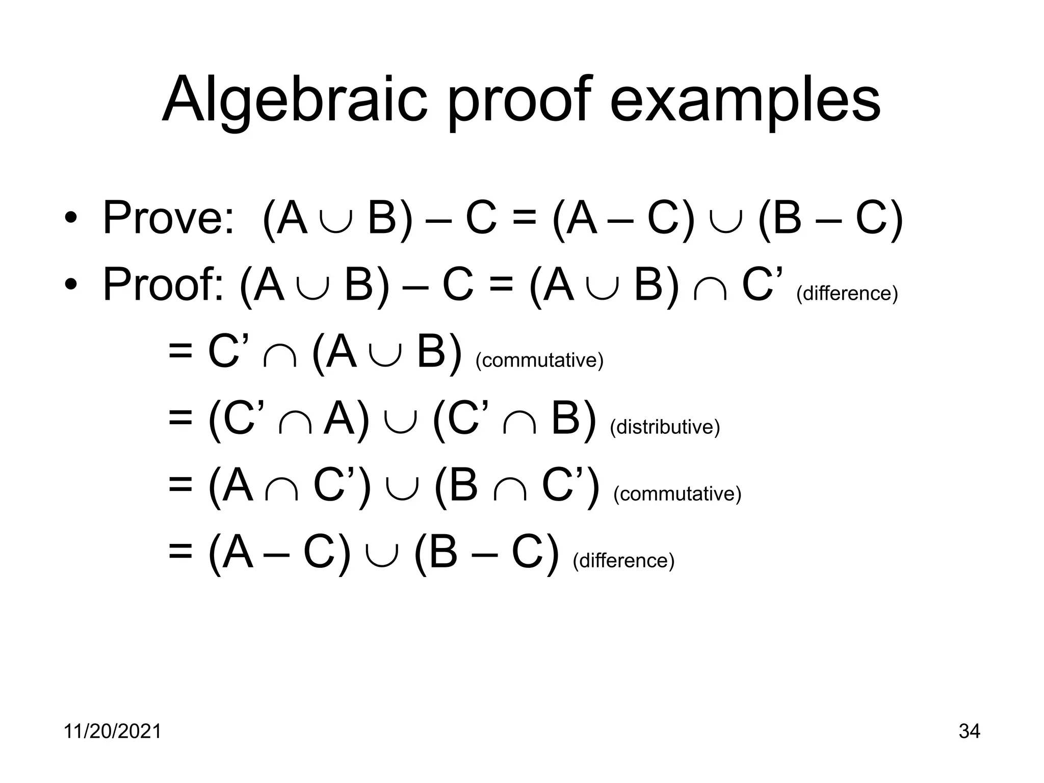 Algebraic proof examples
• Prove: (A ∪ B) – C = (A – C) ∪ (B – C)
• Proof: (A ∪ B) – C = (A ∪ B) ∩ C’ (difference)
= C’ ∩ (A ∪ B) (commutative)
= (C’ ∩ A) ∪ (C’ ∩ B) (distributive)
= (A ∩ C’) ∪ (B ∩ C’) (commutative)
= (A – C) ∪ (B – C) (difference)
11/20/2021 34
 