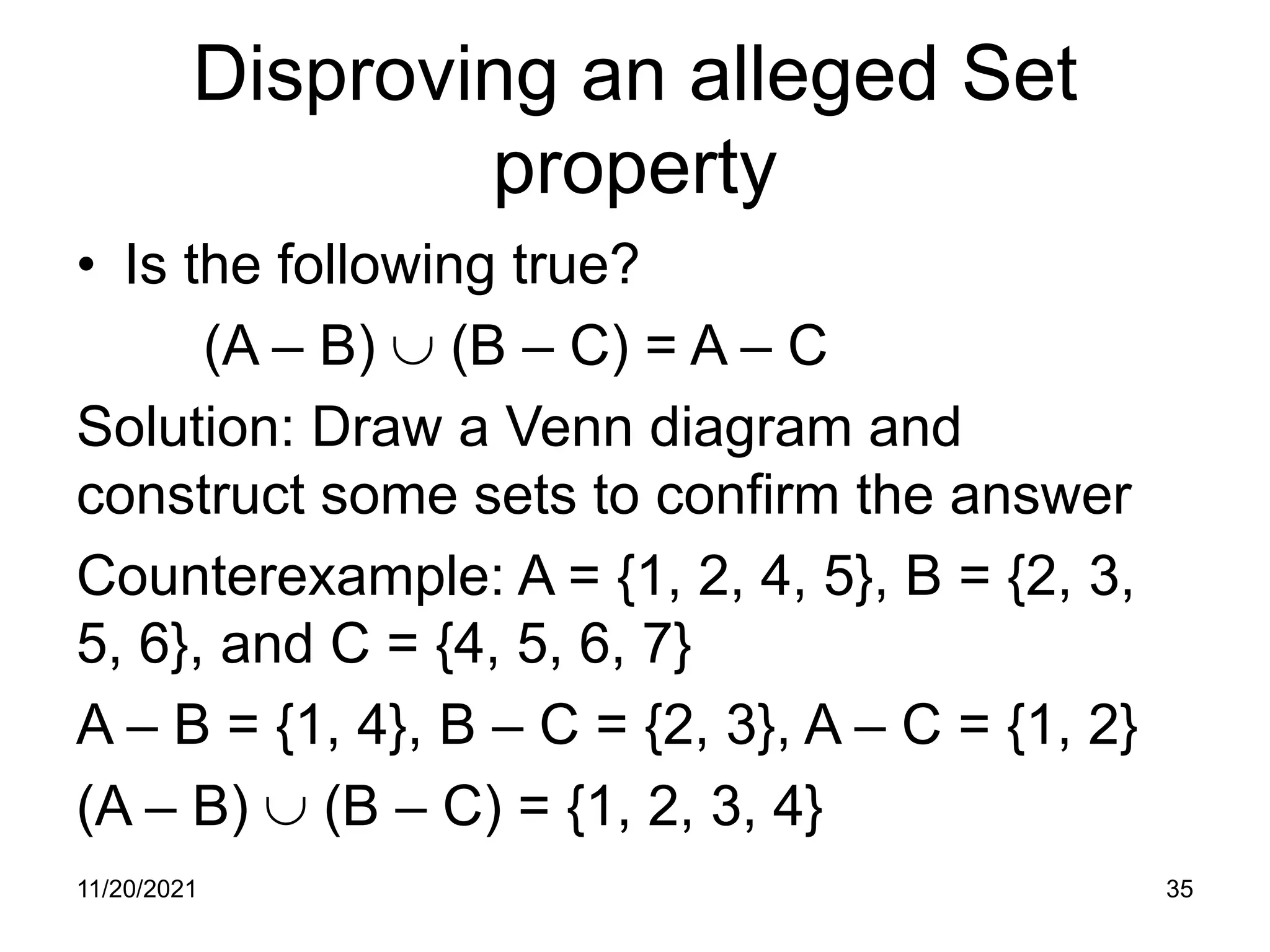 Disproving an alleged Set
property
• Is the following true?
(A – B) ∪ (B – C) = A – C
Solution: Draw a Venn diagram and
construct some sets to confirm the answer
Counterexample: A = {1, 2, 4, 5}, B = {2, 3,
5, 6}, and C = {4, 5, 6, 7}
A – B = {1, 4}, B – C = {2, 3}, A – C = {1, 2}
(A – B) ∪ (B – C) = {1, 2, 3, 4}
11/20/2021 35
 