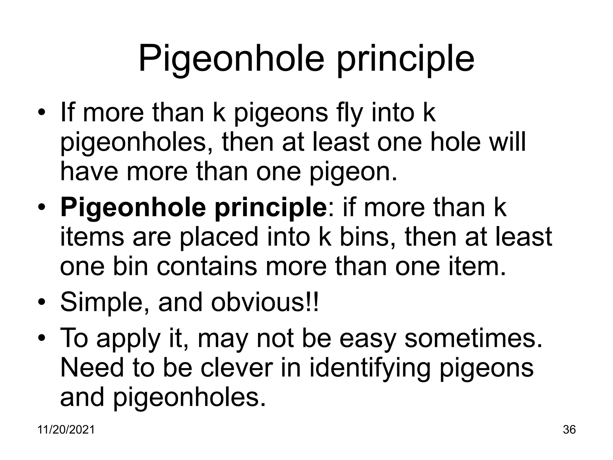 11/20/2021 36
Pigeonhole principle
• If more than k pigeons fly into k
pigeonholes, then at least one hole will
have more than one pigeon.
• Pigeonhole principle: if more than k
items are placed into k bins, then at least
one bin contains more than one item.
• Simple, and obvious!!
• To apply it, may not be easy sometimes.
Need to be clever in identifying pigeons
and pigeonholes.
 