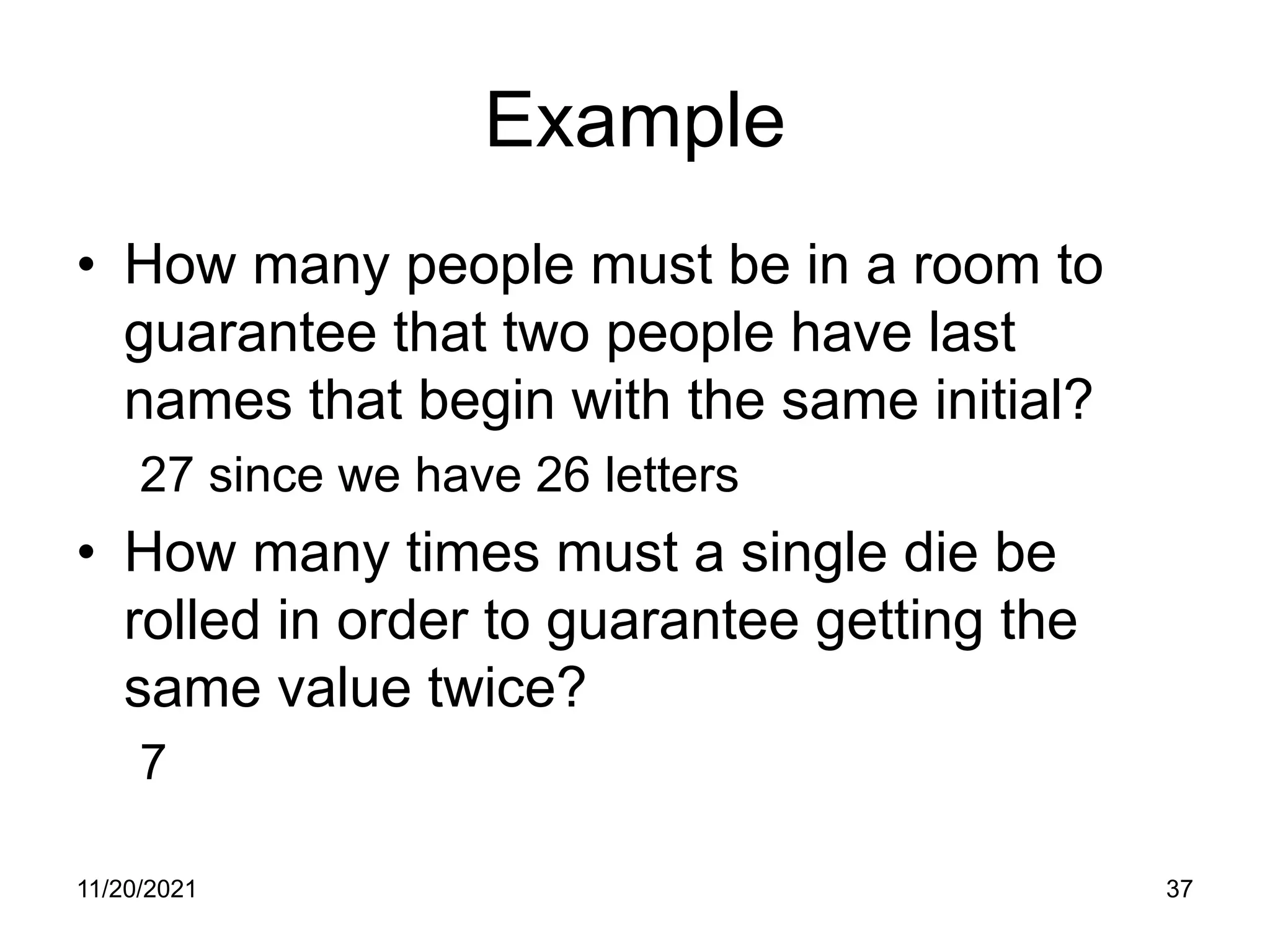11/20/2021 37
Example
• How many people must be in a room to
guarantee that two people have last
names that begin with the same initial?
27 since we have 26 letters
• How many times must a single die be
rolled in order to guarantee getting the
same value twice?
7
 