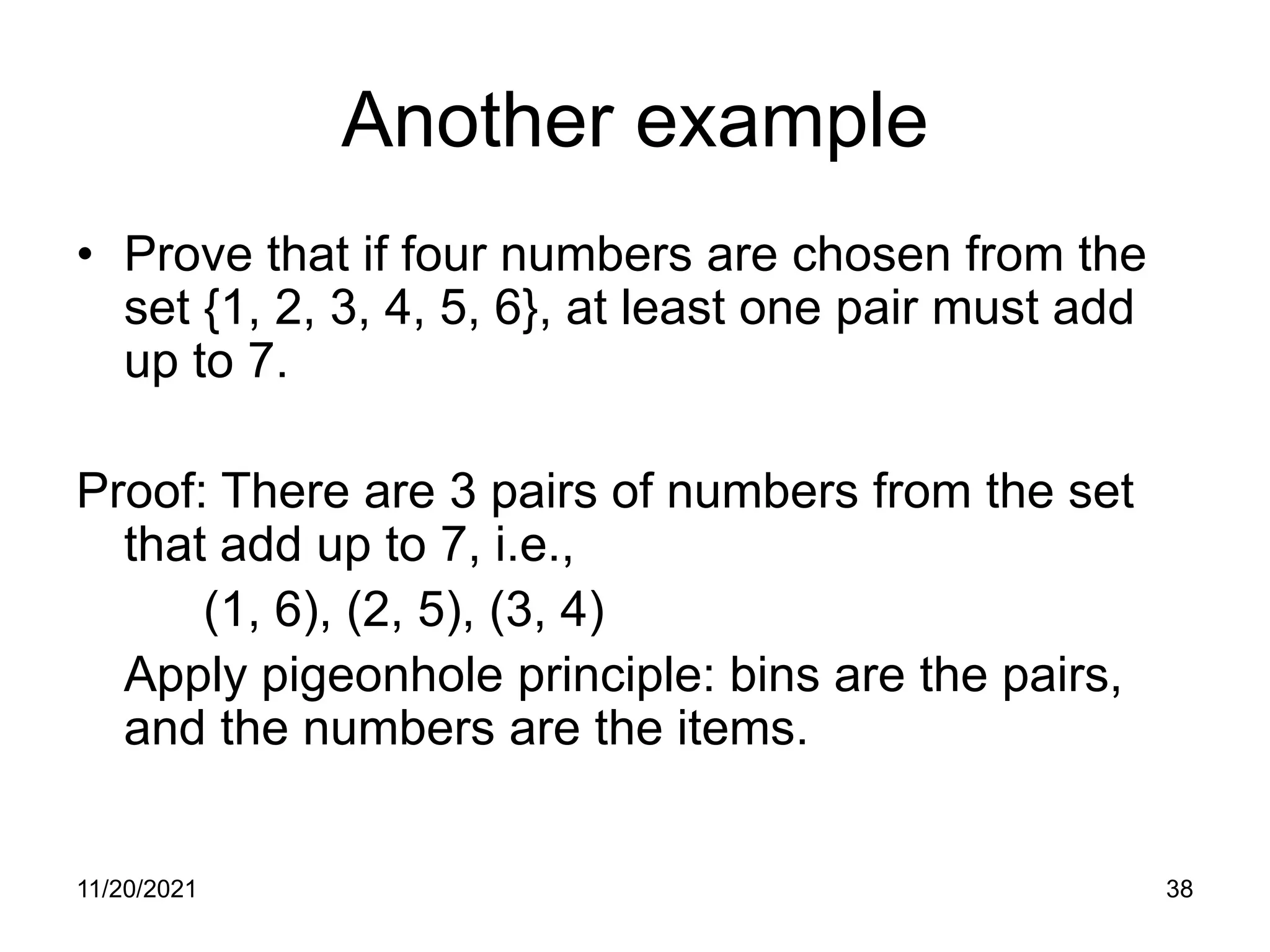 11/20/2021 38
Another example
• Prove that if four numbers are chosen from the
set {1, 2, 3, 4, 5, 6}, at least one pair must add
up to 7.
Proof: There are 3 pairs of numbers from the set
that add up to 7, i.e.,
(1, 6), (2, 5), (3, 4)
Apply pigeonhole principle: bins are the pairs,
and the numbers are the items.
 