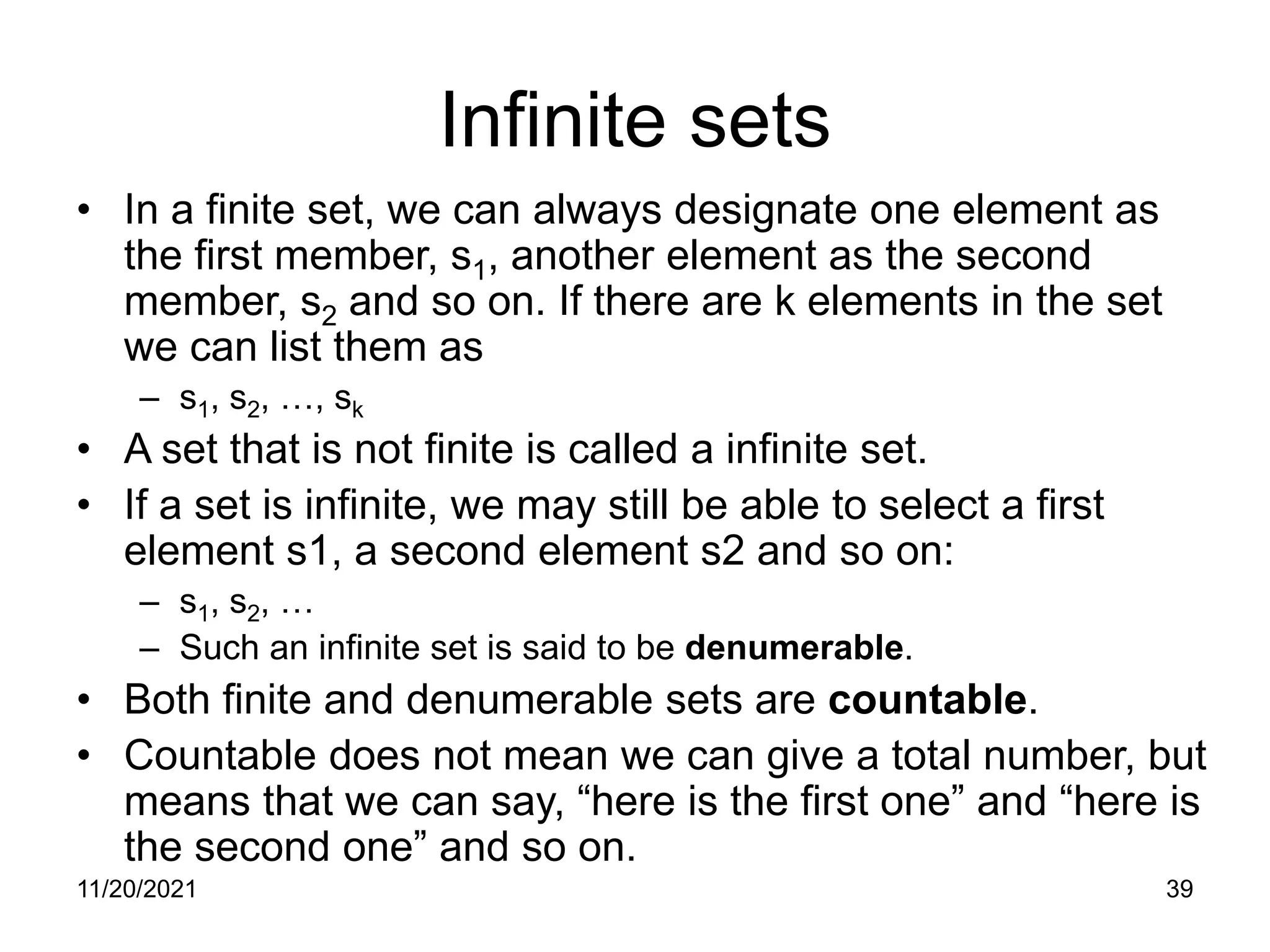 11/20/2021 39
Infinite sets
• In a finite set, we can always designate one element as
the first member, s1, another element as the second
member, s2 and so on. If there are k elements in the set
we can list them as
– s1, s2, …, sk
• A set that is not finite is called a infinite set.
• If a set is infinite, we may still be able to select a first
element s1, a second element s2 and so on:
– s1, s2, …
– Such an infinite set is said to be denumerable.
• Both finite and denumerable sets are countable.
• Countable does not mean we can give a total number, but
means that we can say, “here is the first one” and “here is
the second one” and so on.
 
