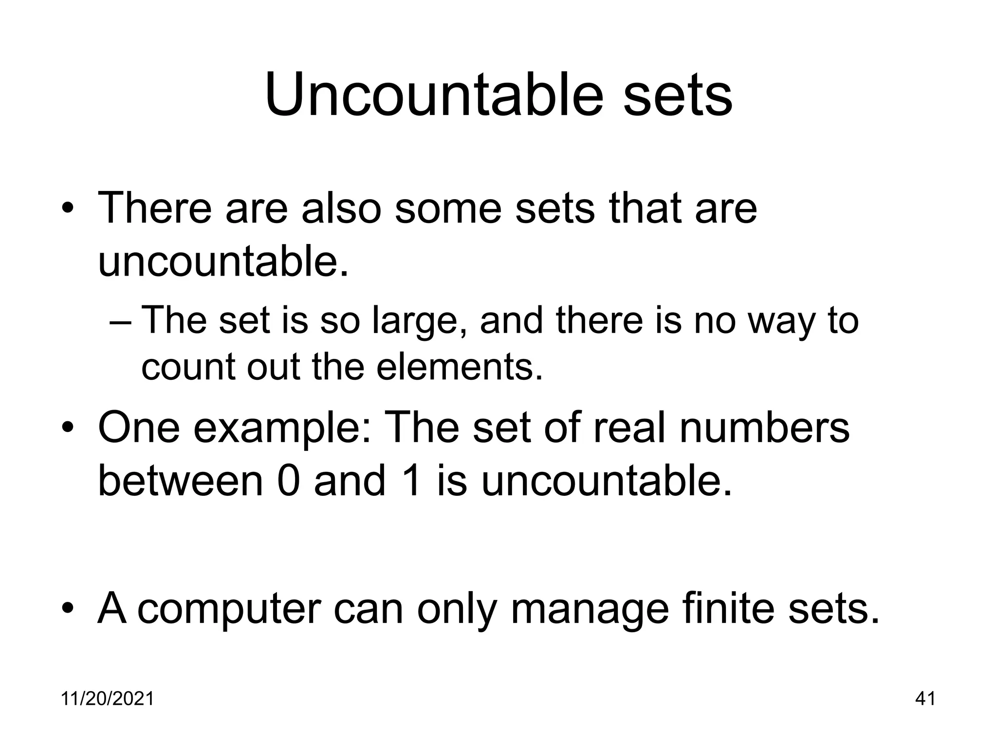 11/20/2021 41
Uncountable sets
• There are also some sets that are
uncountable.
– The set is so large, and there is no way to
count out the elements.
• One example: The set of real numbers
between 0 and 1 is uncountable.
• A computer can only manage finite sets.
 