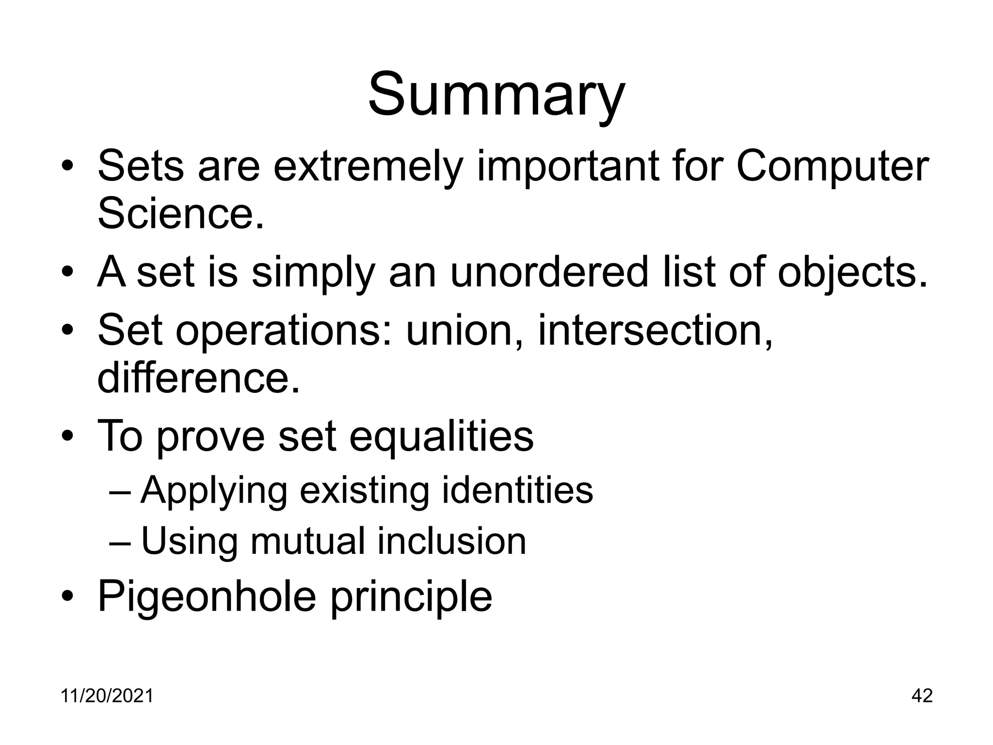 11/20/2021 42
Summary
• Sets are extremely important for Computer
Science.
• A set is simply an unordered list of objects.
• Set operations: union, intersection,
difference.
• To prove set equalities
– Applying existing identities
– Using mutual inclusion
• Pigeonhole principle
 