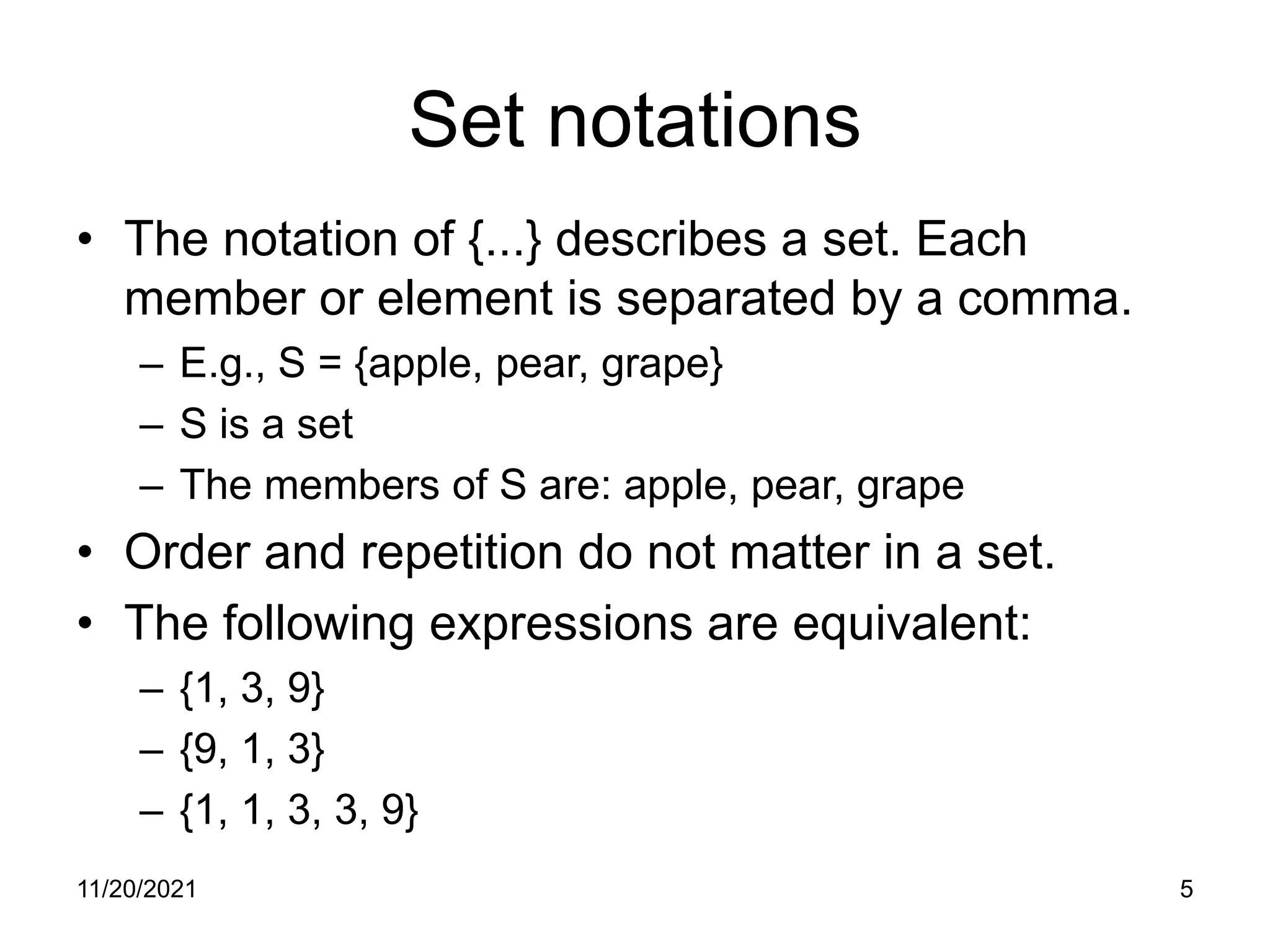 11/20/2021 5
Set notations
• The notation of {...} describes a set. Each
member or element is separated by a comma.
– E.g., S = {apple, pear, grape}
– S is a set
– The members of S are: apple, pear, grape
• Order and repetition do not matter in a set.
• The following expressions are equivalent:
– {1, 3, 9}
– {9, 1, 3}
– {1, 1, 3, 3, 9}
 