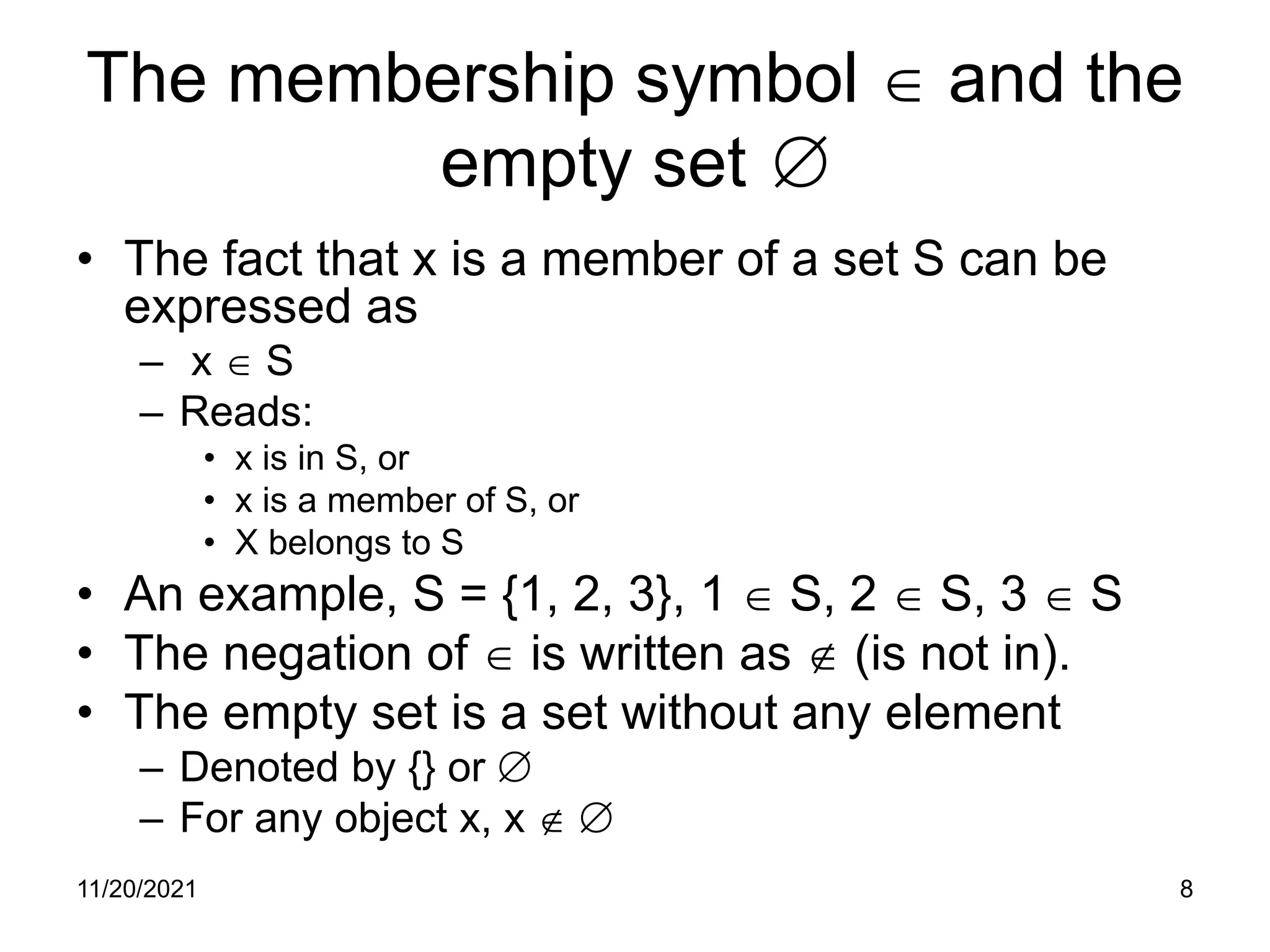 11/20/2021 8
The membership symbol ∈ and the
empty set ∅
• The fact that x is a member of a set S can be
expressed as
– x ∈ S
– Reads:
• x is in S, or
• x is a member of S, or
• X belongs to S
• An example, S = {1, 2, 3}, 1 ∈ S, 2 ∈ S, 3 ∈ S
• The negation of ∈ is written as ∉ (is not in).
• The empty set is a set without any element
– Denoted by {} or ∅
– For any object x, x ∉ ∅
 