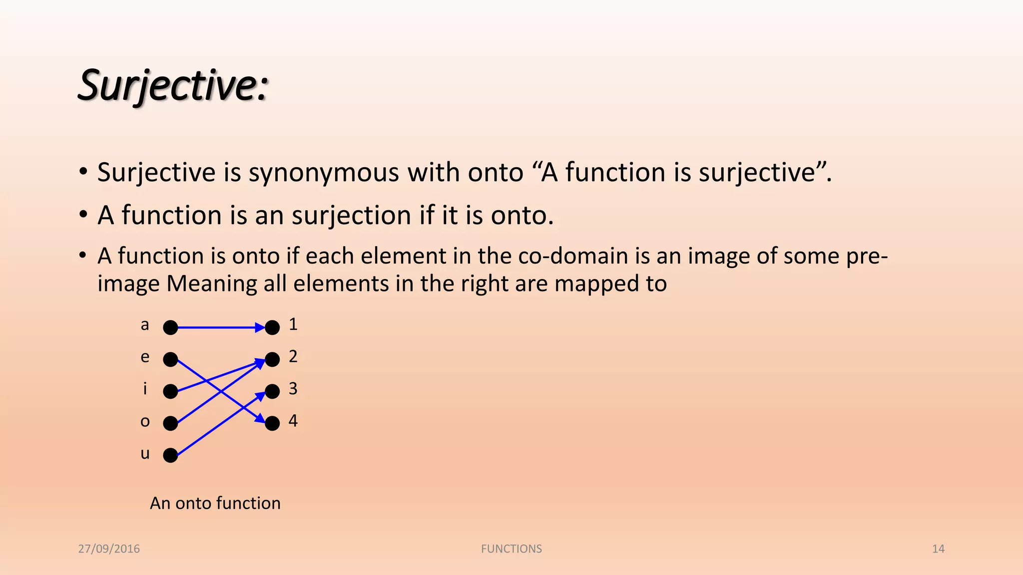 Surjective:
• Surjective is synonymous with onto “A function is surjective”.
• A function is an surjection if it is onto.
• A function is onto if each element in the co-domain is an image of some pre-
image Meaning all elements in the right are mapped to
1
2
3
4
a
e
i
o
u
An onto function
27/09/2016 FUNCTIONS 14
 