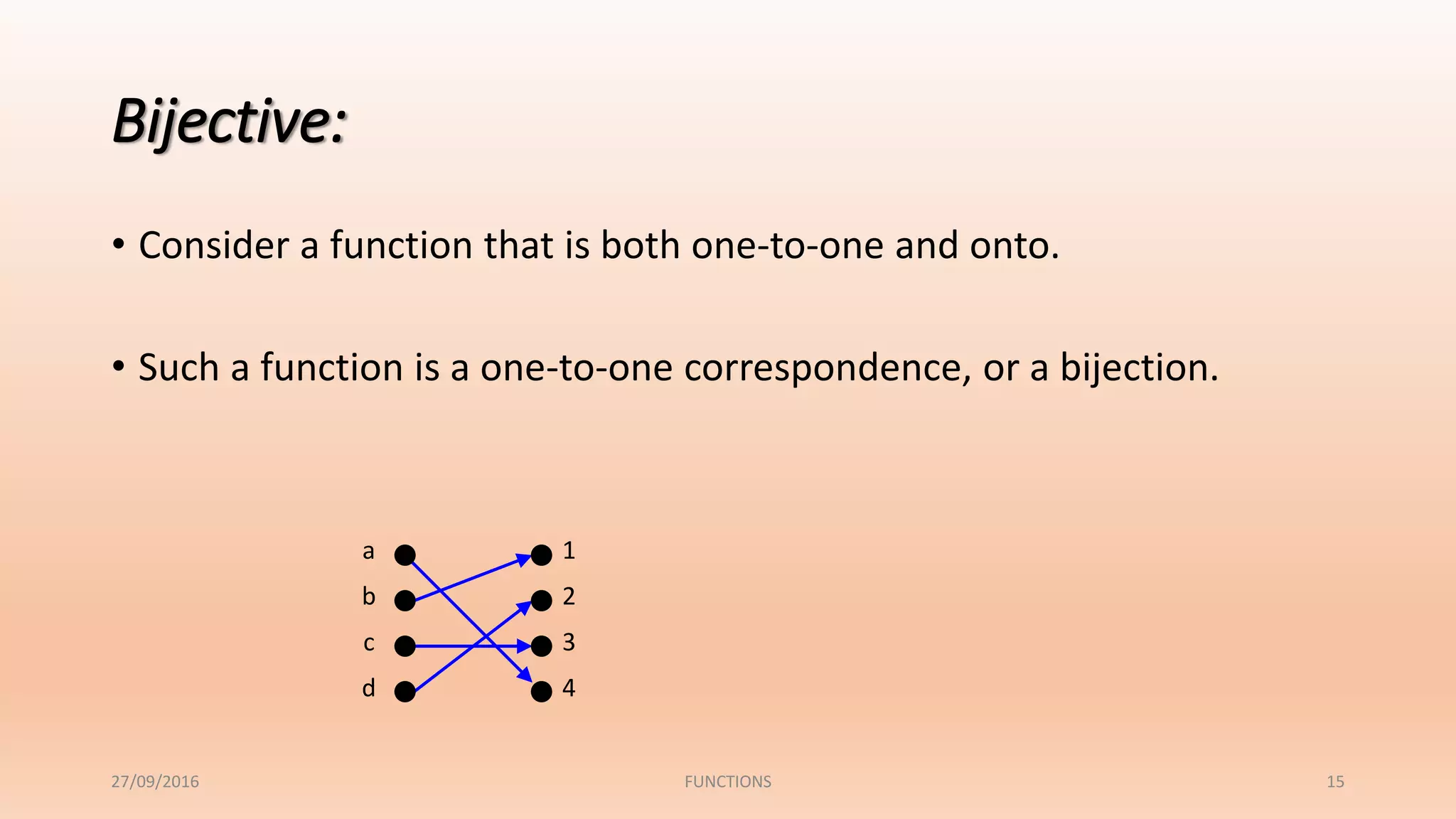 15
Bijective:
• Consider a function that is both one-to-one and onto.
• Such a function is a one-to-one correspondence, or a bijection.
1
2
3
4
a
b
c
d
27/09/2016 FUNCTIONS
 