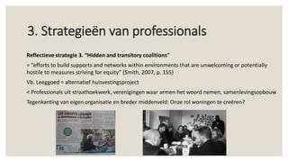 3. Strategieën van professionals
Reflectieve strategie 3. “Hidden and transitory coalitions”
= “efforts to build supports and networks within environments that are unwelcoming or potentially
hostile to measures striving for equity” (Smith, 2007, p. 155)
Vb. Leeggoed = alternatief huisvestingsproject
< Professionals uit straathoekwerk, verenigingen waar armen het woord nemen, samenlevingsopbouw
Tegenkanting van eigen organisatie en breder middenveld: Onze rol woningen te creëren?
 