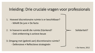 Inleiding: Drie cruciale vragen voor professionals
1. Hoeveel discretionaire ruimte is er beschikbaar?
- MAAR De jure ≠ De facto
2. In hoeverre wordt die ruimte (h)erkend? Solidariteit?
- Ook ontkenning is actieve keuze
3. Omgang met (gebrek aan) discretionaire ruimte?
- Defensieve ≠ Reflectieve strategieën
< De Haene, 2012
 