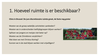 Chiro in Brussel: De jure discretionaire ruimte groot, de facto nog groter
Moeten we als groep wekelijks activiteiten aanbieden?
Moeten we in onderscheiden leeftijdsgroepen blijven werken?
Splitsen we jongens en meisjes niet beter op?
Moeten we de Chirokleren verplichten?
Wat doen we met Christus Koning?
Kunnen we in de stad blijven werken met vrijwilligers?
1. Hoeveel ruimte is er beschikbaar?
 