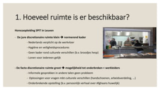 Horecaopleiding SPIT in Leuven
- De jure discretionaire ruimte klein  normerend kader
- Nederlands verplicht op de werkvloer
- Hygiëne en veiligheidsprocedures
- Geen kader rond culturele verschillen (b.v. broodjes hesp)
- Lonen voor iedereen gelijk
- De facto discretionaire ruimte groot  mogelijkheid tot onderbreken < werkleiders
- Informele gesprekken in andere talen geen probleem
- Oplossingen voor vragen mbt culturele verschillen (handschoenen, arbeidsverdeling, …)
- Onderbrekende opstelling (b.v. persoonlijk verhaal over Afghaans huwelijk)
1. Hoeveel ruimte is er beschikbaar?
 