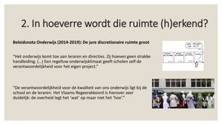 Beleidsnota Onderwijs (2014-2019): De jure discretionaire ruimte groot
“Het onderwijs komt toe aan leraren en directies. Zij hoeven geen strakke
handleiding. (…) Een regelluw onderwijsklimaat geeft scholen zelf de
verantwoordelijkheid voor het eigen project.”
“De verantwoordelijkheid voor de kwaliteit van ons onderwijs ligt bij de
school en de leraren. Het Vlaams Regeerakkoord is hierover zeer
duidelijk: de overheid legt het ‘wat’ op maar niet het ‘hoe’.”
2. In hoeverre wordt die ruimte (h)erkend?
 
